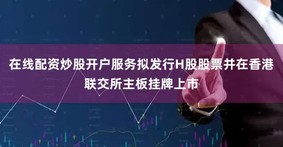 在线配资炒股开户服务拟发行H股股票并在香港联交所主板挂牌上市