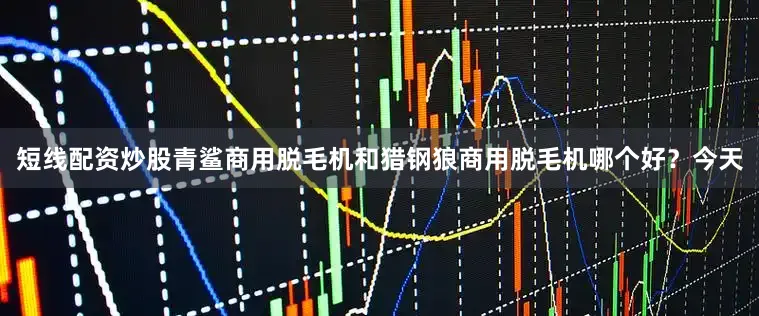 短线配资炒股青鲨商用脱毛机和猎钢狼商用脱毛机哪个好？今天