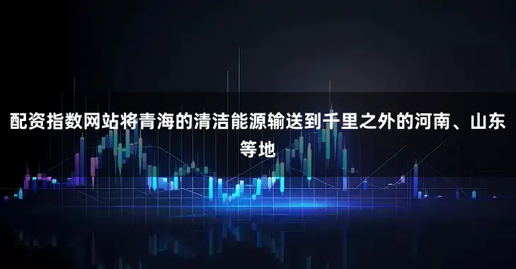 配资指数网站将青海的清洁能源输送到千里之外的河南、山东等地