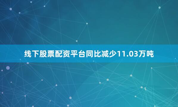 线下股票配资平台同比减少11.03万吨